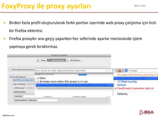 BGA | CEH
@BGASecurity
FoxyProxy ile proxy ayarları
 Birden fazla profil oluşturularak farklı portlar üzerinde web proxy çalıştıma için hızlı
bir firefox eklentisi.
 Firefox proxyler araı geçiş yaparken her seferinde ayarlar menüsünde işlem
yapmaya gerek bıraktırmaz.
 