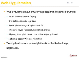 BGA | CEH
@BGASecurity
Web Uygulamaları
 WEB uygulamaları günümüzü ve geleceğimizi kuşatmış durumda:
 Müzik dinleme:last.fm, fizy.org
 Ofis Belgeleri için:Google Docs
 Resim işleme amaçlı:Google Picasa, flickr
 (A)Sosyal Hayat: Facebook, Friendfeed, twitter
 Alışveriş, Para işleri:Paypal.com, online alışveriş siteleri
 İletişim:E-posta->Webmail hizmetleri
 Yakın gelecekte web tabanlı işletim sistemleri kullanılmaya
başlanacak.
 