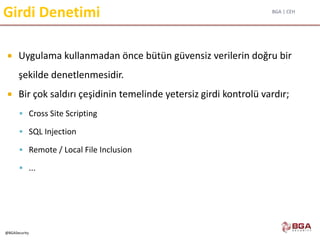 BGA | CEH
@BGASecurity
Girdi Denetimi
 Uygulama kullanmadan önce bütün güvensiz verilerin doğru bir
şekilde denetlenmesidir.
 Bir çok saldırı çeşidinin temelinde yetersiz girdi kontrolü vardır;
 Cross Site Scripting
 SQL Injection
 Remote / Local File Inclusion
 ...
 