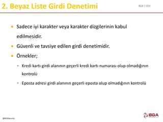 BGA | CEH
@BGASecurity
2. Beyaz Liste Girdi Denetimi
 Sadece iyi karakter veya karakter dizgilerinin kabul
edilmesidir.
 Güvenli ve tavsiye edilen girdi denetimidir.
 Örnekler;
 Kredi kartı girdi alanının geçerli kredi kartı numarası olup olmadığının
kontrolü
 Eposta adresi girdi alanının geçerli eposta olup olmadığının kontrolü
 