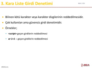 BGA | CEH
@BGASecurity
3. Kara Liste Girdi Denetimi
 Bilinen kötü karakter veya karakter dizgilerinin reddedilmesidir.
 Çok kullanılan ama güvensiz girdi denetimidir.
 Örnekler;
 <script> geçen girdilerin reddedilmesi
 or 1=1 -- geçen girdilerin reddedilmesi
 