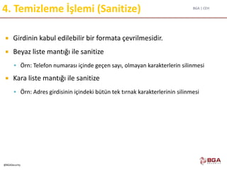 BGA | CEH
@BGASecurity
4. Temizleme İşlemi (Sanitize)
 Girdinin kabul edilebilir bir formata çevrilmesidir.
 Beyaz liste mantığı ile sanitize
 Örn: Telefon numarası içinde geçen sayı, olmayan karakterlerin silinmesi
 Kara liste mantığı ile sanitize
 Örn: Adres girdisinin içindeki bütün tek tırnak karakterlerinin silinmesi
 