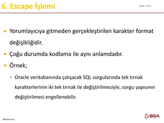 BGA | CEH
@BGASecurity
6. Escape İşlemi
 Yorumlayıcıya gitmeden gerçekleştirilen karakter format
değişikliğidir.
 Çoğu durumda kodlama ile aynı anlamdadır.
 Örnek;
 Oracle veritabanında çalışacak SQL sorgularında tek tırnak
karakterlerinin iki tek tırnak ile değiştirilmesiyle, sorgu yapısının
değiştirilmesi engellenebilir.
 