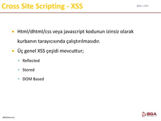BGA | CEH
@BGASecurity
Cross Site Scripting - XSS
 Html/dhtml/css veya javascript kodunun izinsiz olarak
kurbanın tarayıcısında çalıştırılmasıdır.
 Üç genel XSS çeşidi mevcuttur;
 Reflected
 Stored
 DOM Based
 
