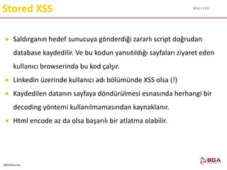 BGA | CEH
@BGASecurity
Stored XSS
 Saldırganın hedef sunucuya gönderdiği zararlı script doğrudan
database kaydedilir. Ve bu kodun yansıtıldığı sayfaları ziyaret eden
kullanıcı browserinda bu kod çalşır.
 Linkedin üzerinde kullanıcı adı bölümünde XSS olsa (!)
 Kaydedilen datanın sayfaya döndürülmesi esnasında herhangi bir
decoding yöntemi kullanılmamasından kaynaklanır.
 Html encode az da olsa başarılı bir atlatma olabilir.
 
