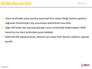 BGA | CEH
@BGASecurity
DOM Based XSS
 Client tarafındaki yanlış yazılmış javascript’lerin sebep olduğu kullanıcı girdisini
doğrudan filtrelemeden alıp yorumlayan bölümlerde mevcuttur.
 Diğer XSS’lerde hata asp,aspx,php gibi sunucu tarafındaki kodlamadadır, DOM
based için bu client tarafındaki javascriptdedir.
 Reflected XSS oldukça benzer, istismarı için sosyal müh. Benzeri saldırılar yapmak
gerekir.
 