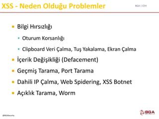 BGA | CEH
@BGASecurity
XSS - Neden Olduğu Problemler
 Bilgi Hırsızlığı
 Oturum Korsanlığı
 Clipboard Veri Çalma, Tuş Yakalama, Ekran Çalma
 İçerik Değişikliği (Defacement)
 Geçmiş Tarama, Port Tarama
 Dahili IP Çalma, Web Spidering, XSS Botnet
 Açıklık Tarama, Worm
 