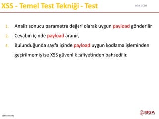 BGA | CEH
@BGASecurity
XSS - Temel Test Tekniği - Test
1. Analiz sonucu parametre değeri olarak uygun payload gönderilir
2. Cevabın içinde payload aranır,
3. Bulunduğunda sayfa içinde payload uygun kodlama işleminden
geçirilmemiş ise XSS güvenlik zafiyetinden bahsedilir.
 