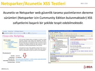 BGA | CEH
@BGASecurity
Netsparker/Acunetix XSS Testleri
Acunetix ve Netsparker web güvenlik tarama yazılımlarının deneme
sürümleri (Netsparker icin Cummunity Edition bulunmaktadır) XSS
zafiyetlerini başarılı bir şekilde tespit edebilmektedir.
 