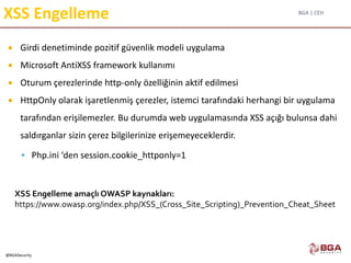 BGA | CEH
@BGASecurity
XSS Engelleme
 Girdi denetiminde pozitif güvenlik modeli uygulama
 Microsoft AntiXSS framework kullanımı
 Oturum çerezlerinde http-only özelliğinin aktif edilmesi
 HttpOnly olarak işaretlenmiş çerezler, istemci tarafındaki herhangi bir uygulama
tarafından erişilemezler. Bu durumda web uygulamasında XSS açığı bulunsa dahi
saldırganlar sizin çerez bilgilerinize erişemeyeceklerdir.
 Php.ini ‘den session.cookie_httponly=1
XSS Engelleme amaçlı OWASP kaynakları:
https://www.owasp.org/index.php/XSS_(Cross_Site_Scripting)_Prevention_Cheat_Sheet
 