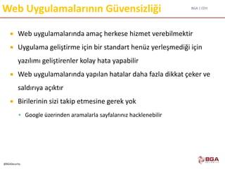 BGA | CEH
@BGASecurity
Web Uygulamalarının Güvensizliği
 Web uygulamalarında amaç herkese hizmet verebilmektir
 Uygulama geliştirme için bir standart henüz yerleşmediği için
yazılımı geliştirenler kolay hata yapabilir
 Web uygulamalarında yapılan hatalar daha fazla dikkat çeker ve
saldırıya açıktır
 Birilerinin sizi takip etmesine gerek yok
 Google üzerinden aramalarla sayfalarınız hacklenebilir
 