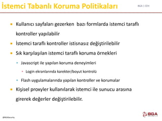 BGA | CEH
@BGASecurity
İstemci Tabanlı Koruma Politikaları
 Kullanıcı sayfaları gezerken bazı formlarda istemci taraflı
kontroller yapılabilir
 İstemci taraflı kontroller istisnasız değiştirilebilir
 Sık karşılaşılan istemci taraflı koruma örnekleri
 Javascript ile yapılan koruma deneyimleri
▪ Login ekranlarında karekter/boyut kontrolü
 Flash uygulamalarında yapılan kontroller ve korumalar
 Kişisel proxyler kullanılarak istemci ile sunucu arasına
girerek değerler değiştirilebilir.
 