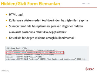 BGA | CEH
@BGASecurity
Hidden/Gizli Form Elemanları
 HTML tag!ı
 Kullanıcıya göstermeden kod üzerinden bazı işlemleri yapma
 Sunucu tarafında hesaplanması gereken değerler hidden
alanlarda saklanırsa rahatlıkla değiştirilebilir
 Kesinlikle bir değer saklama amaçlı kullanılmamalı!
 