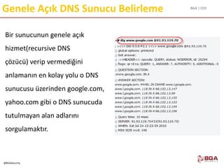 BGA | CEH
@BGASecurity
Genele Açık DNS Sunucu Belirleme
Bir sunucunun genele açık
hizmet(recursive DNS
çözücü) verip vermediğini
anlamanın en kolay yolu o DNS
sunucusu üzerinden google.com,
yahoo.com gibi o DNS sunucuda
tutulmayan alan adlarını
sorgulamaktır.
 