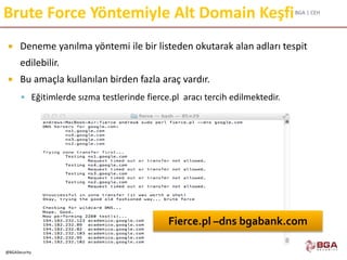 BGA | CEH
@BGASecurity
Brute Force Yöntemiyle Alt Domain Keşfi
 Deneme yanılma yöntemi ile bir listeden okutarak alan adları tespit
edilebilir.
 Bu amaçla kullanılan birden fazla araç vardır.
 Eğitimlerde sızma testlerinde fierce.pl aracı tercih edilmektedir.
Fierce.pl –dns bgabank.com
 