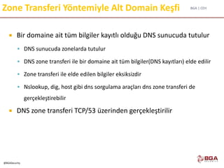 BGA | CEH
@BGASecurity
Zone Transferi Yöntemiyle Alt Domain Keşfi
 Bir domaine ait tüm bilgiler kayıtlı olduğu DNS sunucuda tutulur
 DNS sunucuda zonelarda tutulur
 DNS zone transferi ile bir domaine ait tüm bilgiler(DNS kayıtları) elde edilir
 Zone transferi ile elde edilen bilgiler eksiksizdir
 Nslookup, dig, host gibi dns sorgulama araçları dns zone transferi de
gerçekleştirebilir
 DNS zone transferi TCP/53 üzerinden gerçekleştirilir
 