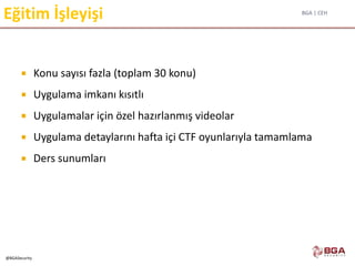 BGA | CEH
@BGASecurity
Eğitim İşleyişi
 Konu sayısı fazla (toplam 30 konu)
 Uygulama imkanı kısıtlı
 Uygulamalar için özel hazırlanmış videolar
 Uygulama detaylarını hafta içi CTF oyunlarıyla tamamlama
 Ders sunumları
 