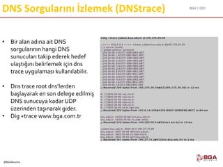 BGA | CEH
@BGASecurity
DNS Sorgularını İzlemek (DNStrace)
• Bir alan adına ait DNS
sorgularının hangi DNS
sunucuları takip ederek hedef
ulaştığını belirlemek için dns
trace uygulaması kullanılabilir.
• Dns trace root dns’lerden
başlayarak en son delege edilmiş
DNS sunucuya kadar UDP
üzerinden taşınarak gider.
• Dig +trace www.bga.com.tr
 