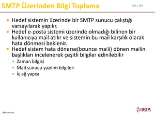 BGA | CEH
@BGASecurity
SMTP Üzerinden Bilgi Toplama
 Hedef sistemin üzerinde bir SMTP sunucu çalıştığı
varsayılarak yapılır.
 Hedef e-posta sistemi üzerinde olmadığı bilinen bir
kullanıcıya mail atılır ve sistemin bu mail karşılık olarak
hata dönmesi beklenir.
 Hedef sistem hata dönerse(bounce maili) dönen mailin
başlıkları incelenerek çeşitli bilgiler edinilebilir
 Zaman bilgisi
 Mail sunucu yazılım bilgileri
 İç ağ yapısı
 