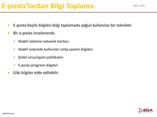 BGA | CEH
@BGASecurity
E-posta’lardan Bilgi Toplama
 E-posta başlık bilgileri bilgi toplamada yoğun kullanılan bir tekniktir.
 Bir e-posta incelenerek;
 Hedef sistemin network haritası
 Hedef sistemde kullanılan smtp yazılım bilgileri
 Şirket virus/spam politikaları
 E-posta programı bilgileri
 Gibi bilgiler elde edilebilir
 