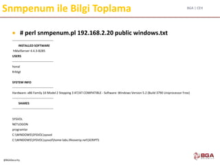 BGA | CEH
@BGASecurity
Snmpenum ile Bilgi Toplama
 # perl snmpenum.pl 192.168.2.20 public windows.txt
----------------------------------------
INSTALLED SOFTWARE
hMailServer 4.4.3-B285
USERS
----------------------------------------
honal
Krbtgt
SYSTEM INFO
----------------------------------------
Hardware: x86 Family 16 Model 2 Stepping 3 AT/AT COMPATIBLE - Software: Windows Version 5.2 (Build 3790 Uniprocessor Free)
----------------------------------------
SHARES
----------------------------------------
SYSVOL
NETLOGON
programlar
C:WINDOWSSYSVOLsysvol
C:WINDOWSSYSVOLsysvolhome-labs.lifeoverip.netSCRIPTS
 
