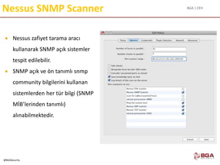 BGA | CEH
@BGASecurity
Nessus SNMP Scanner
 Nessus zafiyet tarama aracı
kullanarak SNMP açık sistemler
tespit edilebilir.
 SNMP açık ve ön tanımlı snmp
community bilgilerini kullanan
sistemlerden her tür bilgi (SNMP
MİB’lerinden tanımlı)
alınabilmektedir.
 