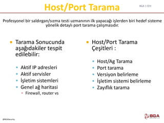 BGA | CEH
@BGASecurity
Host/Port Tarama
 Tarama Sonucunda
aşağıdakiler tespit
edilebilir:
 Aktif IP adresleri
 Aktif servisler
 İşletim sistemleri
 Genel ağ haritasi
▪ Firewall, router vs
 Host/Port Tarama
Çeşitleri :
 Host/Ag Tarama
 Port tarama
 Versiyon belirleme
 İşletim sistemi belirleme
 Zayıflık tarama
Profesyonel bir saldırgan/sızma testi uzmanının ilk yapacağı işlerden biri hedef sisteme
yönelik detaylı port tarama çalışmasıdır.
 