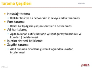 BGA | CEH
@BGASecurity
Tarama Çeşitleri
 Host/ağ tarama
 Belli bir host ya da networkün ip seviyesinden taranması
 Port tarama
 Belirli bir IP/Ag icin çalışan servislerin belirlenmesi
 Ağ haritalama
 Ağda bulunan aktif cihazların ve konfigurasyonlarının (FW
kuralları ) belirlenmesi
 İşletim sistemi belirleme
 Zayıflık tarama
 Aktif bulunan cihazların güvenlik açısından uzaktan
incelenmesi
 