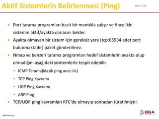 BGA | CEH
@BGASecurity
Aktif Sistemlerin Belirlenmesi (Ping)
 Port tarama programları basit bir mantıkla çalışır ve öncelikle
sistemin aktif/ayakta olmasını bekler.
 Ayakta olmayan bir sistem için gereksiz yere (tcp:65534 adet port
bulunmaktadır) paket gönderilmez.
 Nmap ve benzeri tarama programları hedef sistemlerin ayakta olup
olmadığını aşağıdaki yöntemlerle tespit edebilir.
 ICMP Tarama(klasik ping aracı ile)
 TCP Ping Kavramı
 UDP Ping Kavramı
 ARP Ping
 TCP/UDP ping kavramları RFC’de olmayıp sonradan türetilmiştir.
 