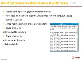 BGA | CEH
@BGASecurity
Aktif Sistemlerin Belirlenmesi:ARP Scan
 Sadece yerel ağlar için geçerli bir tarama türüdür.
 Yerel ağda bir makinenin diğerine ulaşabilmesi için ARP sorgusuna cevap
alabilmesi gerekir.
 Nmap hedef sistem için arp sorgusu gönderir
 Cevap olumlu ise
sistemin ayakta olduğunu
 Cevap olumsuz ise
sistemin down durumda
olduğunu belirler
 