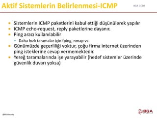BGA | CEH
@BGASecurity
Aktif Sistemlerin Belirlenmesi-ICMP
 Sistemlerin ICMP paketlerini kabul ettiği düşünülerek yapılır
 ICMP echo-request, reply paketlerine dayanır.
 Ping aracı kullanılabilir
 Daha hızlı taramalar için fping, nmap vs
 Günümüzde geçerliliği yoktur, çoğu firma internet üzerinden
ping isteklerine cevap vermemektedir.
 Yereğ taramalarında işe yarayabilir (hedef sistemler üzerinde
güvenlik duvarı yoksa)
 