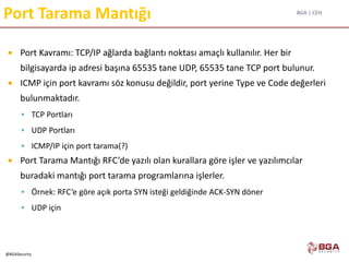 BGA | CEH
@BGASecurity
Port Tarama Mantığı
 Port Kavramı: TCP/IP ağlarda bağlantı noktası amaçlı kullanılır. Her bir
bilgisayarda ip adresi başına 65535 tane UDP, 65535 tane TCP port bulunur.
 ICMP için port kavramı söz konusu değildir, port yerine Type ve Code değerleri
bulunmaktadır.
 TCP Portları
 UDP Portları
 ICMP/IP için port tarama(?)
 Port Tarama Mantığı RFC’de yazılı olan kurallara göre işler ve yazılımcılar
buradaki mantığı port tarama programlarına işlerler.
 Örnek: RFC’e göre açık porta SYN isteği geldiğinde ACK-SYN döner
 UDP için
 