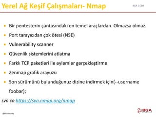 BGA | CEH
@BGASecurity
Yerel Ağ Keşif Çalışmaları- Nmap
 Bir pentesterin çantasındaki en temel araçlardan. Olmazsa olmaz.
 Port tarayıcıdan çok ötesi (NSE)
 Vulnerability scanner
 Güvenlik sistemlerini atlatma
 Farklı TCP paketleri ile eylemler gerçekleştirme
 Zenmap grafik arayüzü
 Son sürümünü bulunduğunuz dizine indirmek için(--username
foobar);
svn co https://svn.nmap.org/nmap
 