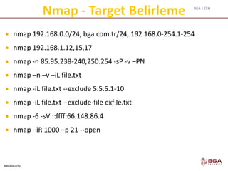 BGA | CEH
@BGASecurity
Nmap - Target Belirleme
 nmap 192.168.0.0/24, bga.com.tr/24, 192.168.0-254.1-254
 nmap 192.168.1.12,15,17
 nmap -n 85.95.238-240,250.254 -sP -v –PN
 nmap –n –v –iL file.txt
 nmap -iL file.txt --exclude 5.5.5.1-10
 nmap -iL file.txt --exclude-file exfile.txt
 nmap -6 -sV ::ffff:66.148.86.4
 nmap –iR 1000 –p 21 --open
 