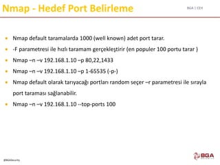 BGA | CEH
@BGASecurity
Nmap - Hedef Port Belirleme
 Nmap default taramalarda 1000 (well known) adet port tarar.
 -F parametresi ile hızlı taramam gerçekleştirir (en populer 100 portu tarar )
 Nmap –n –v 192.168.1.10 –p 80,22,1433
 Nmap –n –v 192.168.1.10 –p 1-65535 (-p-)
 Nmap default olarak tarıyacağı portları random seçer –r parametresi ile sırayla
port taraması sağlanabilir.
 Nmap –n –v 192.168.1.10 --top-ports 100
 