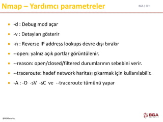BGA | CEH
@BGASecurity
Nmap – Yardımcı parametreler
 -d : Debug mod açar
 -v : Detayları gösterir
 -n : Reverse IP address lookups devre dışı bırakır
 --open: yalnız açık portlar görüntülenir.
 --reason: open/closed/filtered durumlarının sebebini verir.
 --traceroute: hedef network haritası çıkarmak için kullanılabilir.
 -A : -O -sV -sC ve --traceroute tümünü yapar
 