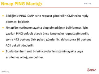 BGA | CEH
@BGASecurity
Nmap PING Mantığı
 Bildiğimiz PING ICMP echo request gönderilir ICMP echo reply
dönmesi beklenir.
 Nmap’de makinanın ayakta olup olmadığının belirlenmesi için
yapılan PING default olarak önce Icmp echo request gönderilir,
sonra 443 portuna SYN paketi gönderilir, daha sonra 80 portuna
ACK paketi gönderilir.
 Bunlardan herhangi birinin cevabı ile sistemin ayakta veya
erişilemez olduğunu belirler.
 