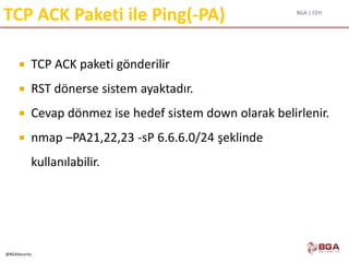 BGA | CEH
@BGASecurity
TCP ACK Paketi ile Ping(-PA)
 TCP ACK paketi gönderilir
 RST dönerse sistem ayaktadır.
 Cevap dönmez ise hedef sistem down olarak belirlenir.
 nmap –PA21,22,23 -sP 6.6.6.0/24 şeklinde
kullanılabilir.
 