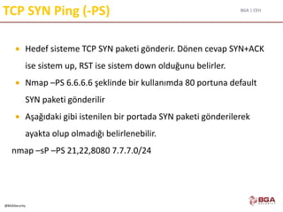 BGA | CEH
@BGASecurity
TCP SYN Ping (-PS)
 Hedef sisteme TCP SYN paketi gönderir. Dönen cevap SYN+ACK
ise sistem up, RST ise sistem down olduğunu belirler.
 Nmap –PS 6.6.6.6 şeklinde bir kullanımda 80 portuna default
SYN paketi gönderilir
 Aşağıdaki gibi istenilen bir portada SYN paketi gönderilerek
ayakta olup olmadığı belirlenebilir.
nmap –sP –PS 21,22,8080 7.7.7.0/24
 