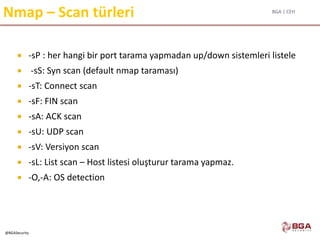 BGA | CEH
@BGASecurity
Nmap – Scan türleri
 -sP : her hangi bir port tarama yapmadan up/down sistemleri listele
 -sS: Syn scan (default nmap taraması)
 -sT: Connect scan
 -sF: FIN scan
 -sA: ACK scan
 -sU: UDP scan
 -sV: Versiyon scan
 -sL: List scan – Host listesi oluşturur tarama yapmaz.
 -O,-A: OS detection
 