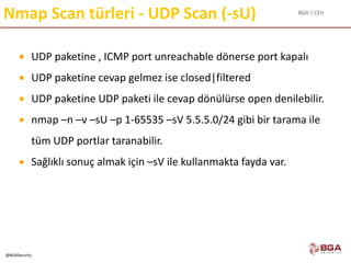 BGA | CEH
@BGASecurity
Nmap Scan türleri - UDP Scan (-sU)
 UDP paketine , ICMP port unreachable dönerse port kapalı
 UDP paketine cevap gelmez ise closed|filtered
 UDP paketine UDP paketi ile cevap dönülürse open denilebilir.
 nmap –n –v –sU –p 1-65535 –sV 5.5.5.0/24 gibi bir tarama ile
tüm UDP portlar taranabilir.
 Sağlıklı sonuç almak için –sV ile kullanmakta fayda var.
 