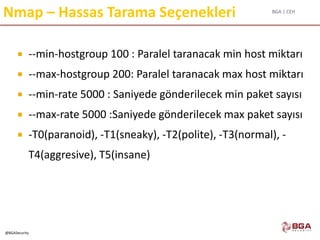 BGA | CEH
@BGASecurity
Nmap – Hassas Tarama Seçenekleri
 --min-hostgroup 100 : Paralel taranacak min host miktarı
 --max-hostgroup 200: Paralel taranacak max host miktarı
 --min-rate 5000 : Saniyede gönderilecek min paket sayısı
 --max-rate 5000 :Saniyede gönderilecek max paket sayısı
 -T0(paranoid), -T1(sneaky), -T2(polite), -T3(normal), -
T4(aggresive), T5(insane)
 