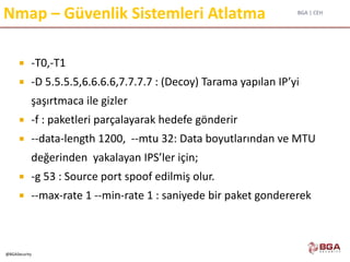 BGA | CEH
@BGASecurity
Nmap – Güvenlik Sistemleri Atlatma
 -T0,-T1
 -D 5.5.5.5,6.6.6.6,7.7.7.7 : (Decoy) Tarama yapılan IP’yi
şaşırtmaca ile gizler
 -f : paketleri parçalayarak hedefe gönderir
 --data-length 1200, --mtu 32: Data boyutlarından ve MTU
değerinden yakalayan IPS’ler için;
 -g 53 : Source port spoof edilmiş olur.
 --max-rate 1 --min-rate 1 : saniyede bir paket gondererek
 
