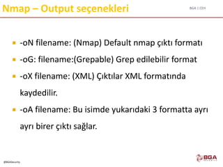 BGA | CEH
@BGASecurity
Nmap – Output seçenekleri
 -oN filename: (Nmap) Default nmap çıktı formatı
 -oG: filename:(Grepable) Grep edilebilir format
 -oX filename: (XML) Çıktılar XML formatında
kaydedilir.
 -oA filename: Bu isimde yukarıdaki 3 formatta ayrı
ayrı birer çıktı sağlar.
 