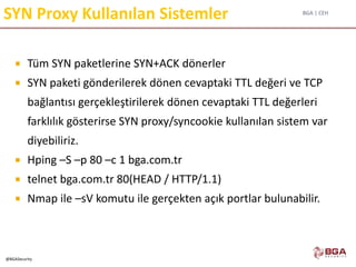 BGA | CEH
@BGASecurity
SYN Proxy Kullanılan Sistemler
 Tüm SYN paketlerine SYN+ACK dönerler
 SYN paketi gönderilerek dönen cevaptaki TTL değeri ve TCP
bağlantısı gerçekleştirilerek dönen cevaptaki TTL değerleri
farklılık gösterirse SYN proxy/syncookie kullanılan sistem var
diyebiliriz.
 Hping –S –p 80 –c 1 bga.com.tr
 telnet bga.com.tr 80(HEAD / HTTP/1.1)
 Nmap ile –sV komutu ile gerçekten açık portlar bulunabilir.
 