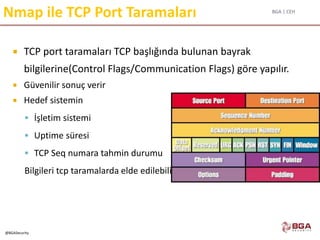 BGA | CEH
@BGASecurity
Nmap ile TCP Port Taramaları
 TCP port taramaları TCP başlığında bulunan bayrak
bilgilerine(Control Flags/Communication Flags) göre yapılır.
 Güvenilir sonuç verir
 Hedef sistemin
 İşletim sistemi
 Uptime süresi
 TCP Seq numara tahmin durumu
Bilgileri tcp taramalarda elde edilebilir...
 