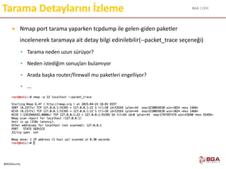 BGA | CEH
@BGASecurity
Tarama Detaylarını İzleme
 Nmap port tarama yaparken tcpdump ile gelen-giden paketler
incelenerek taramaya ait detay bilgi edinilebilir(--packet_trace seçeneği)
 Tarama neden uzun sürüyor?
 Neden istediğim sonuçları bulamıyor
 Arada başka router/firewall mu paketleri engelliyor?
 ...
 